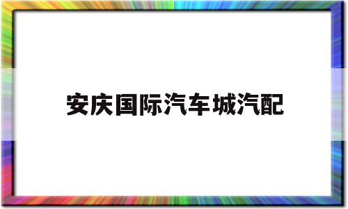安庆国际汽车城汽配(安庆国际汽车城汽配城电话)