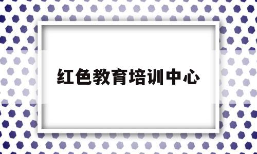 红色教育培训中心(红色教育培训中心图片设计)