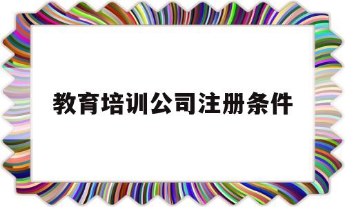 教育培训公司注册条件(注册教育培训公司的经营范围)