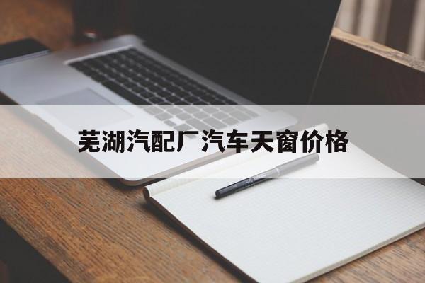芜湖汽配厂汽车天窗价格(芜湖汽配厂汽车天窗价格多少)