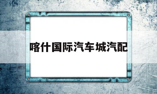 喀什国际汽车城汽配(喀什汽车用品批发市场)