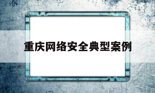 重庆网络安全典型案例(2021年网络安全案例)