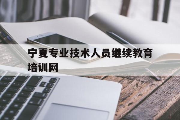 宁夏专业技术人员继续教育培训网(宁夏专业技术人员继续教育培训网官网)