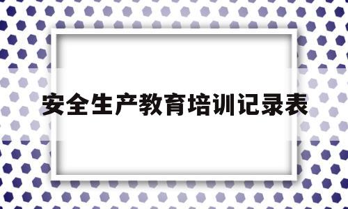 安全生产教育培训记录表(安全生产教育培训记录表怎么写)