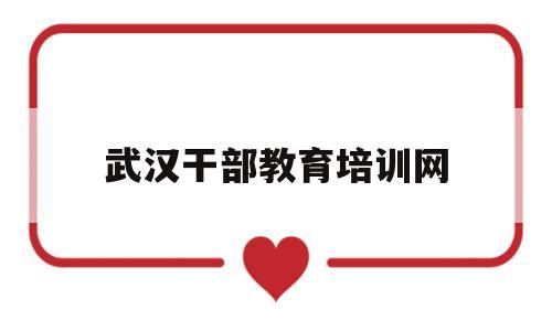 武汉干部教育培训网(武汉干部网络培训学院官网)