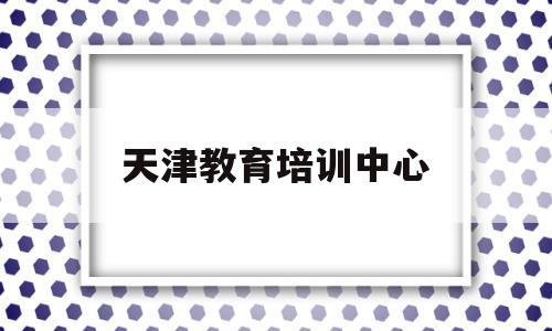 天津教育培训中心(天津市教育培训)