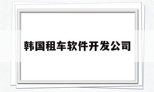 韩国租车软件开发公司(韩国租车软件开发公司怎么样)