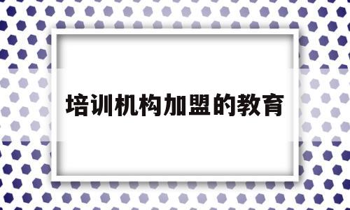 培训机构加盟的教育(培训机构加盟的教育有哪些)