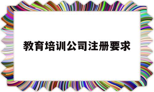 教育培训公司注册要求(教育培训公司注册需要什么条件)