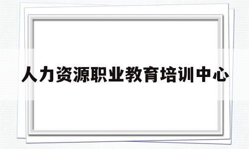 人力资源职业教育培训中心(人力资源职业教育培训中心证书)