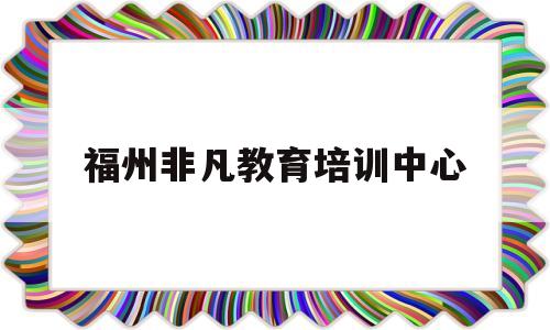福州非凡教育培训中心(福州非凡教育培训中心怎么样)