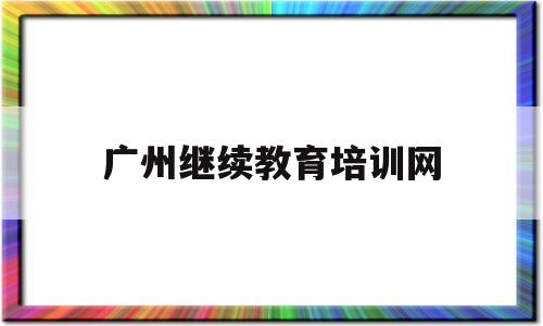 广州继续教育培训网(广州继续教育培训网登录)