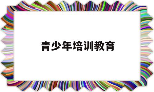 青少年培训教育(青少年教育培训班)