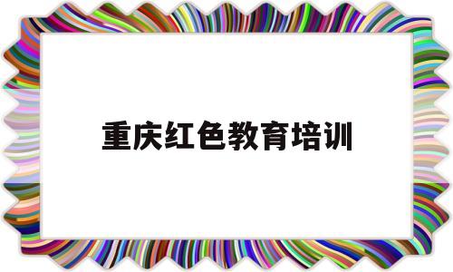 重庆红色教育培训(重庆红色教育培训感想短句)