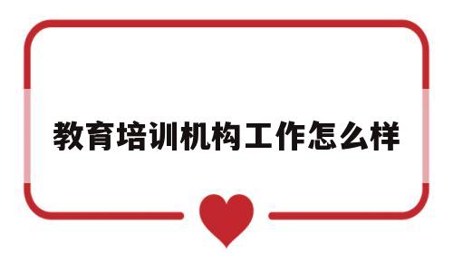 教育培训机构工作怎么样(在教育培训机构工作怎么样)