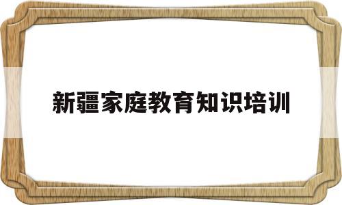 新疆家庭教育知识培训(新疆家庭教育知识培训内容)