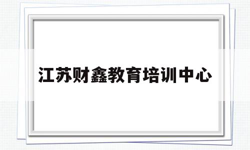 江苏财鑫教育培训中心(江苏财鑫教育培训中心朱永娟)