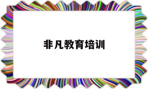 非凡教育培训(非凡教育培训出来好找工作吗?)