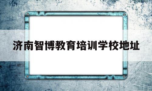 济南智博教育培训学校地址(济南智博教育培训学校地址在哪里)