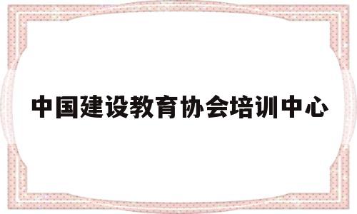 中国建设教育协会培训中心(中国建设教育协会培训中心的证书有用吗)
