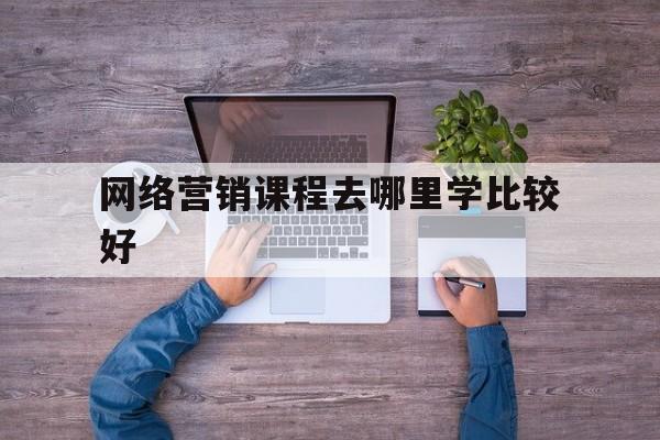 网络营销课程去哪里学比较好(网络营销课程去哪里学比较好一点)