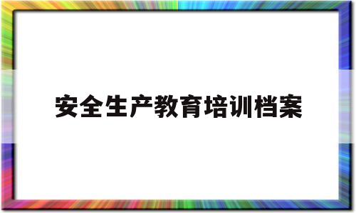 安全生产教育培训档案(安全生产教育培训档案不包括)