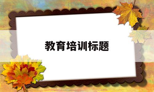 教育培训标题(教育培训标题大全有新意100个)