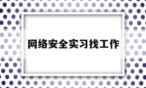 网络安全实习找工作(学网络安全工作好找吗)
