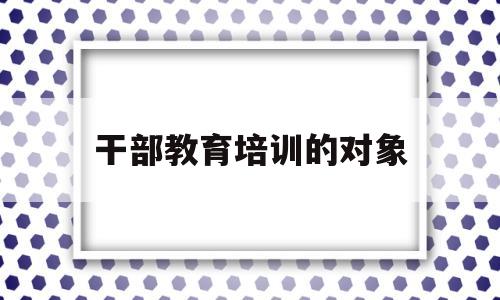 干部教育培训的对象(干部教育培训的对象全体干部)