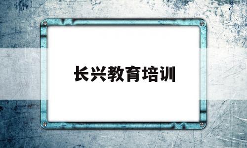 长兴教育培训(长兴教育培训机构)