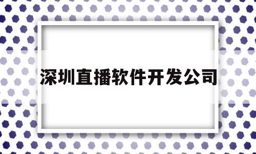 深圳直播软件开发公司(深圳直播软件开发公司招聘)