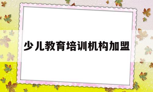 少儿教育培训机构加盟(少儿教育培训机构加盟条件)