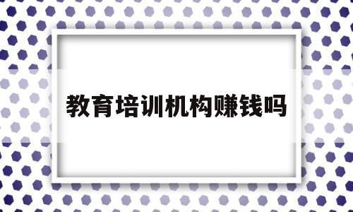 教育培训机构赚钱吗(教育培训机构好不好做)