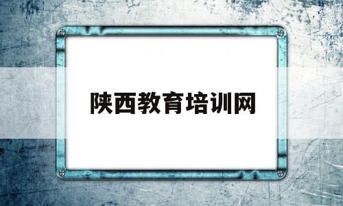 陕西教育培训网(陕西教育培训管理系统)