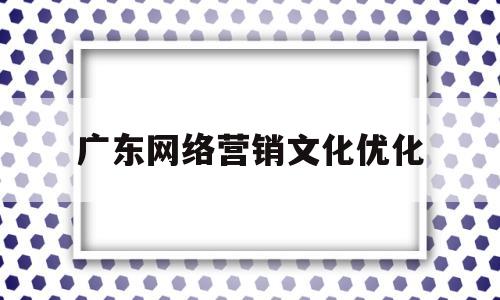 广东网络营销文化优化(网络营销的优化和推广方式)