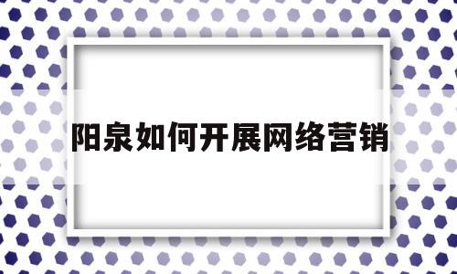 阳泉如何开展网络营销(开展网络营销,应该如何入手)