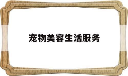 宠物美容生活服务(宠物美容生活服务有哪些)