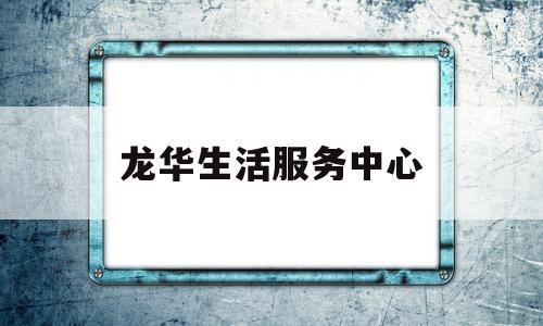 龙华生活服务中心(龙华生活服务中心上班时间)