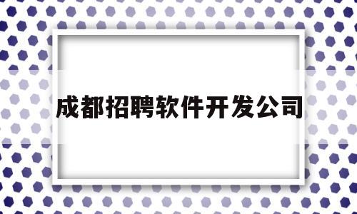 成都招聘软件开发公司(成都招聘软件开发公司有哪些)