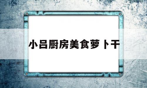小吕厨房美食萝卜干(大厨教你做萝卜干的视频)