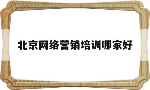 北京网络营销培训哪家好(北京网络营销推广培训哪家好)