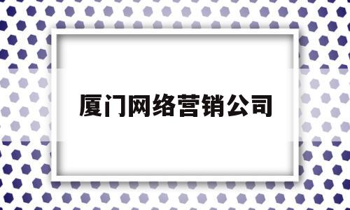 厦门网络营销公司(厦门网络公司实力排名)
