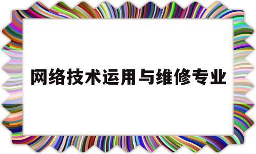 网络技术运用与维修专业(网络技术运用与维修专业就业方向)
