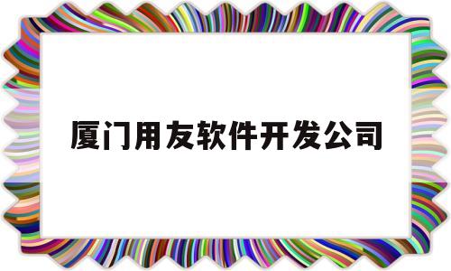 厦门用友软件开发公司(厦门用友软件开发公司地址)