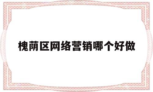 槐荫区网络营销哪个好做(济南网络营销推广公司电话)