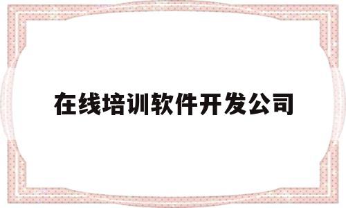 在线培训软件开发公司(在线培训软件开发公司怎么样)