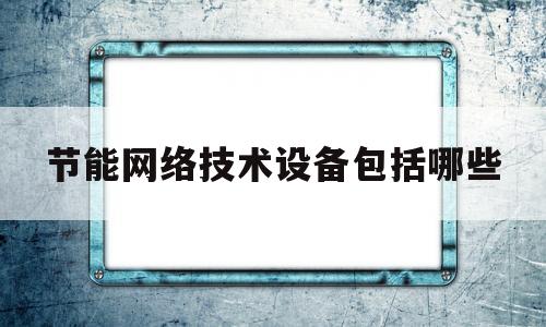 节能网络技术设备包括哪些(节能网络技术设备包括哪些内容)
