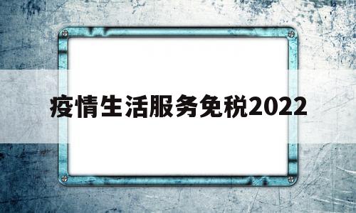 疫情生活服务免税2022(疫情生活服务免税2022最新政策)