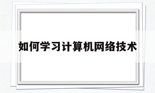 如何学习计算机网络技术(怎样学好计算机网络技术专业)