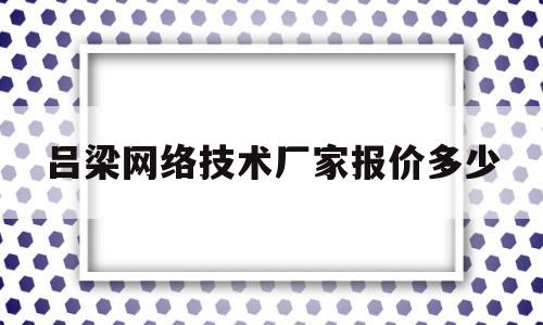 吕梁网络技术厂家报价多少(吕梁网络技术厂家报价多少钱)
